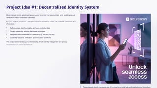 Project Idea #1: Decentralised Identity System
Decentralised identity solutions empower users to control their personal data while enabling secure
verification without centralised authorities.
For your portfolio, implement a DID (Decentralised Identifiers) system with verifiable credentials that
showcases:
• Self-sovereign identity principles and user-controlled data
• Privacy-preserving selective disclosure techniques
• Integration with established DID methods (e.g., did:ethr, did:key)
• Credential issuance, verification, and revocation workflows
This project demonstrates your understanding of both identity management and privacy
considerations in blockchain systems.
"Decentralised identity represents one of the most promising real-world applications of blockchain
 