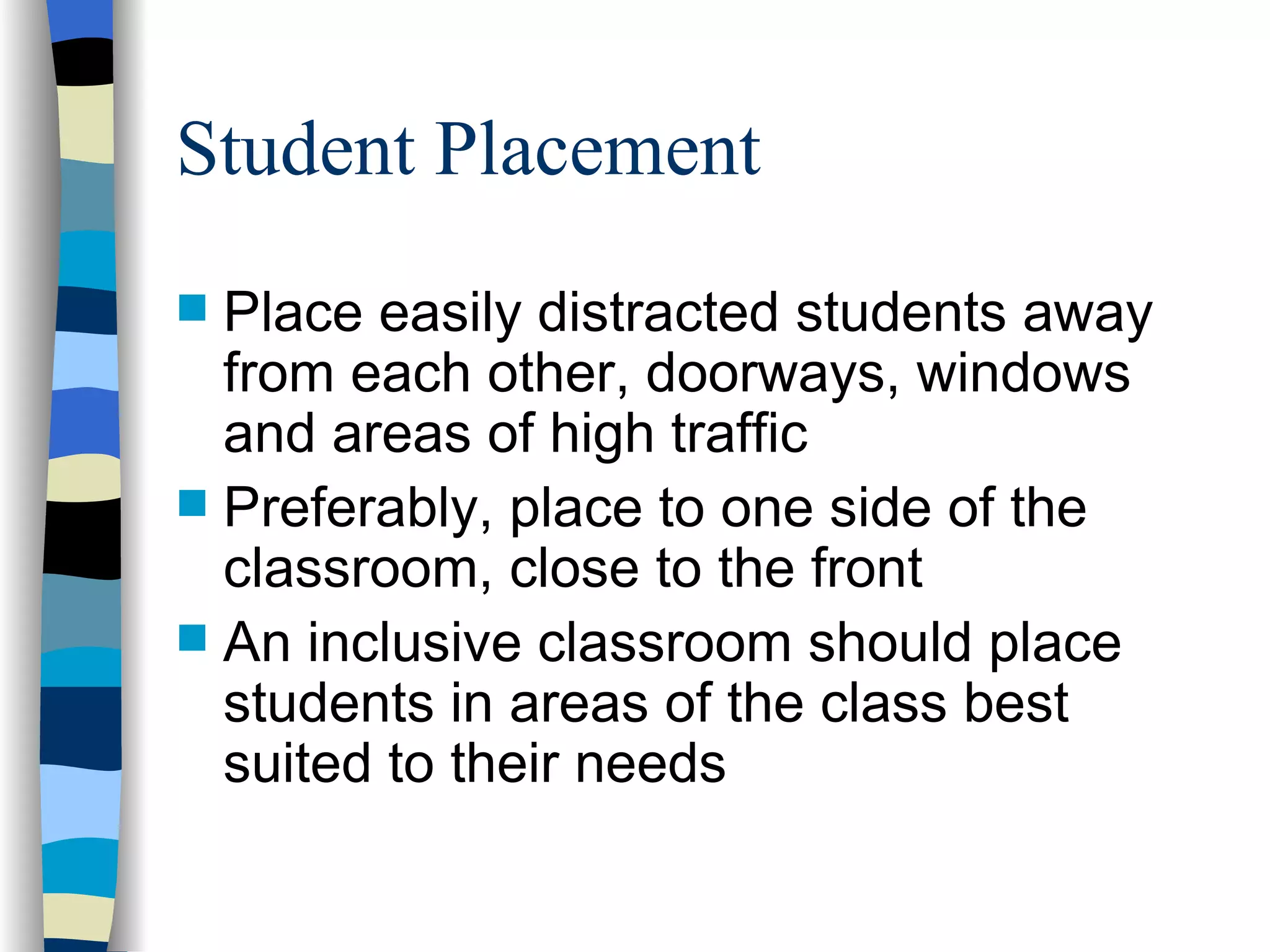 Student Placement Place easily distracted students away from each other, doorways, windows and areas of high traffic Preferably, place to one side of the classroom, close to the front An inclusive classroom should place students in areas of the class best suited to their needs 
