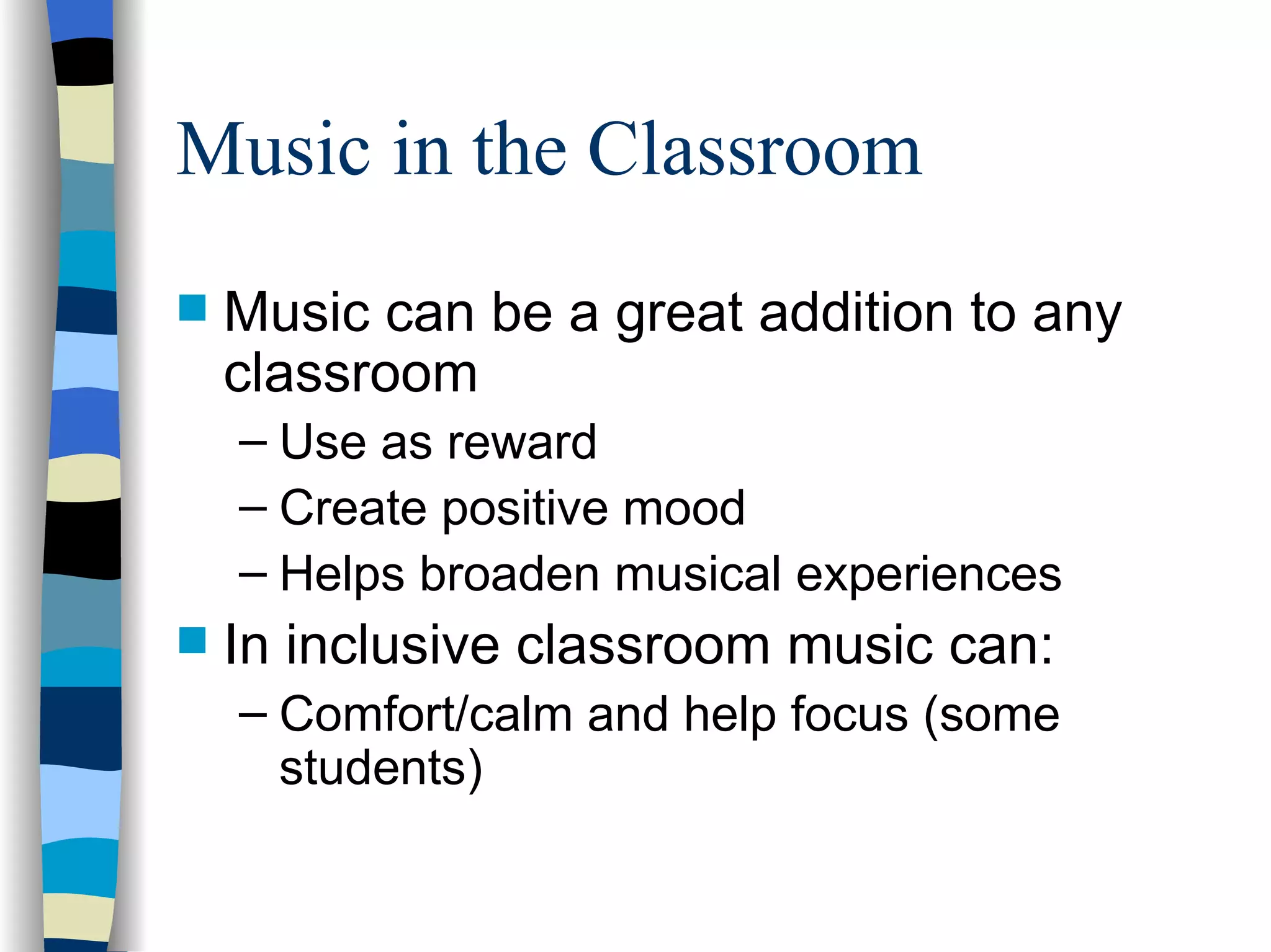 Music in the Classroom Music can be a great addition to any classroom Use as reward Create positive mood Helps broaden musical experiences In inclusive classroom music can: Comfort/calm and help focus (some students) 