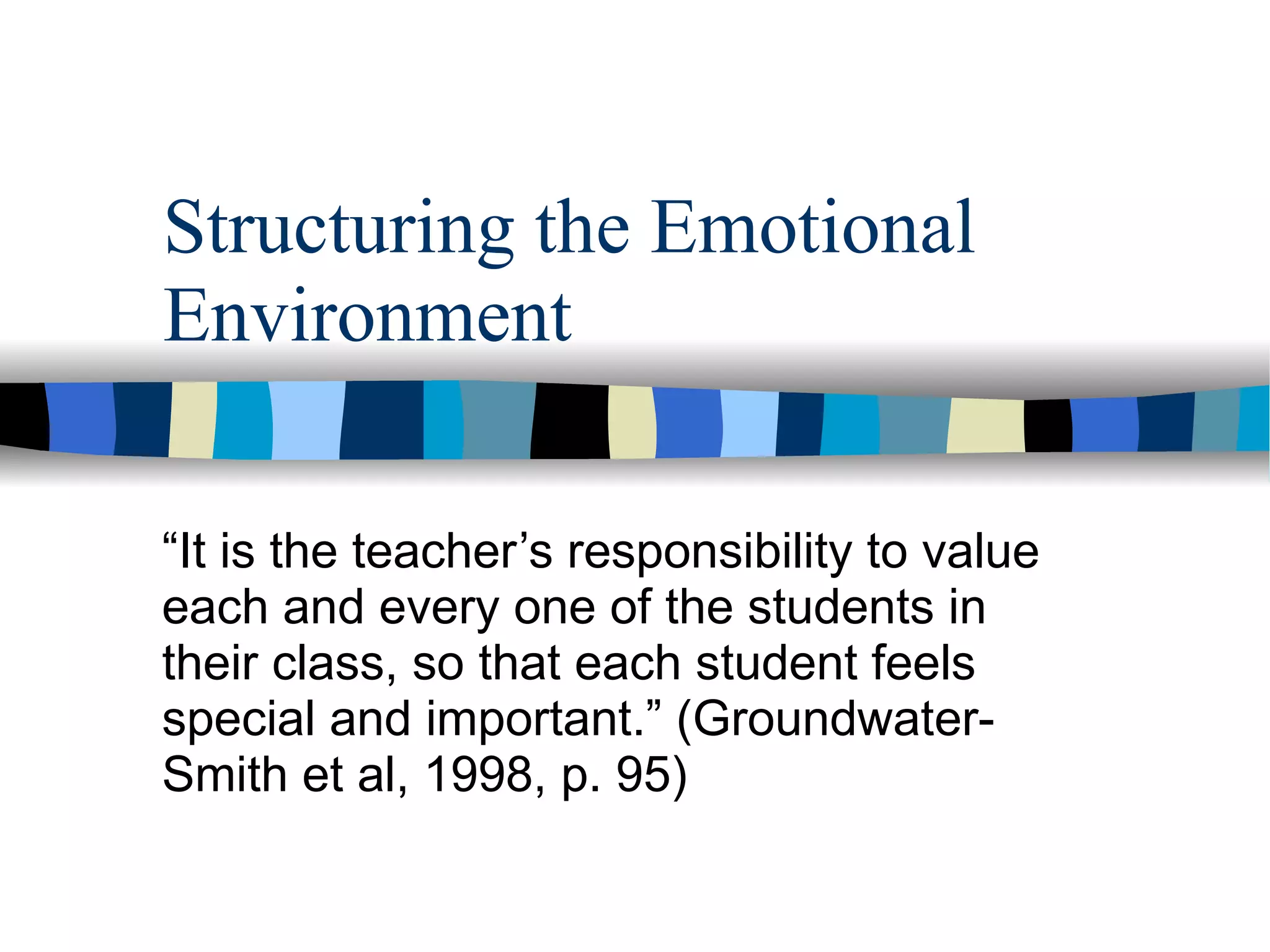 Structuring the Emotional Environment “ It is the teacher’s responsibility to value each and every one of the students in their class, so that each student feels special and important.” (Groundwater-Smith et al, 1998, p. 95) 