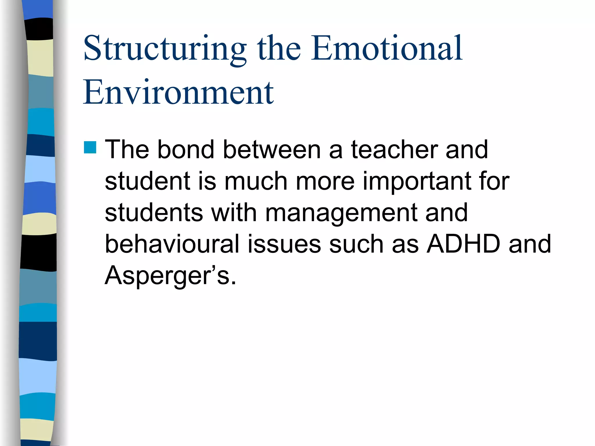 Structuring the Emotional Environment The bond between a teacher and student is much more important for students with management and behavioural issues such as ADHD and Asperger’s. 