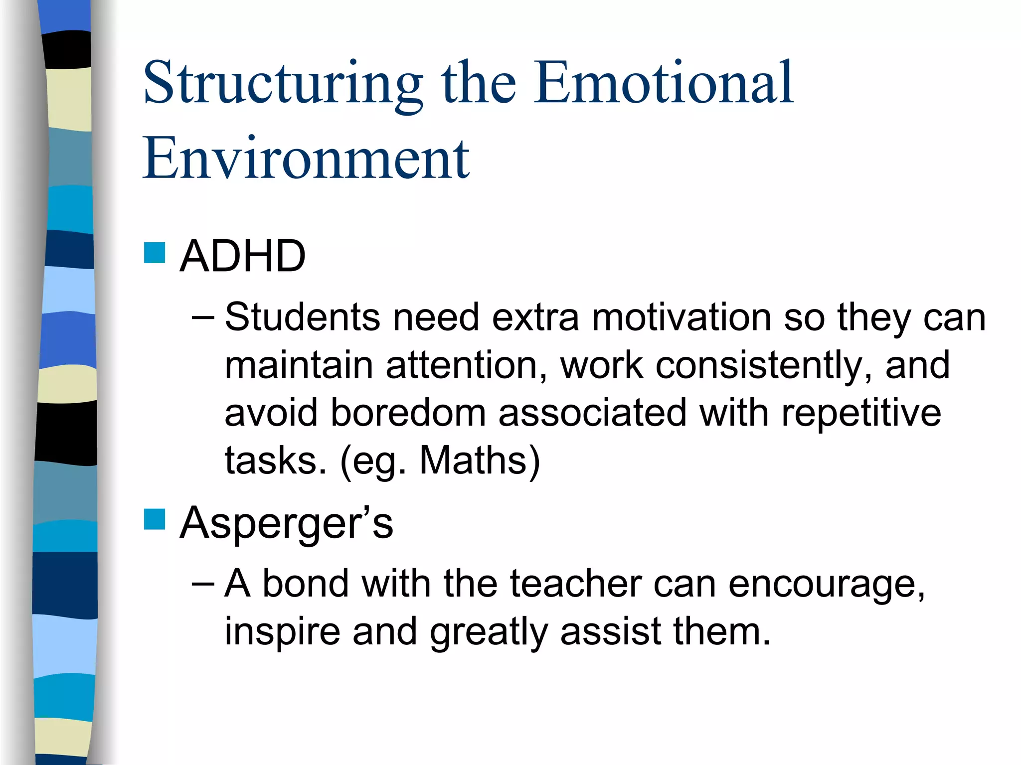 Structuring the Emotional Environment ADHD  Students need extra motivation so they can maintain attention, work consistently, and avoid boredom associated with repetitive tasks. (eg. Maths) Asperger’s A bond with the teacher can encourage, inspire and greatly assist them. 