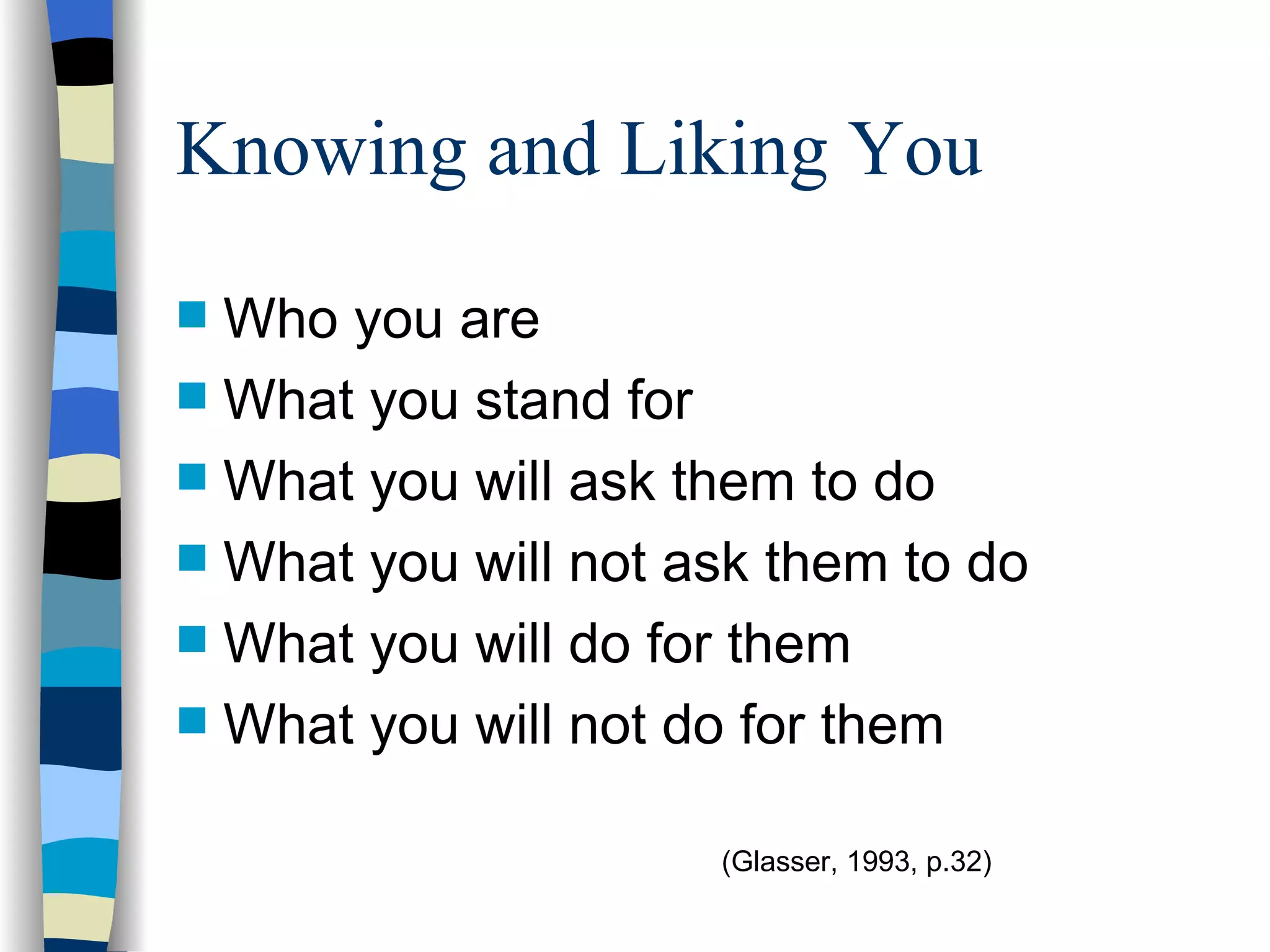 Knowing and Liking You Who you are What you stand for What you will ask them to do What you will not ask them to do What you will do for them What you will not do for them  (Glasser, 1993, p.32) 