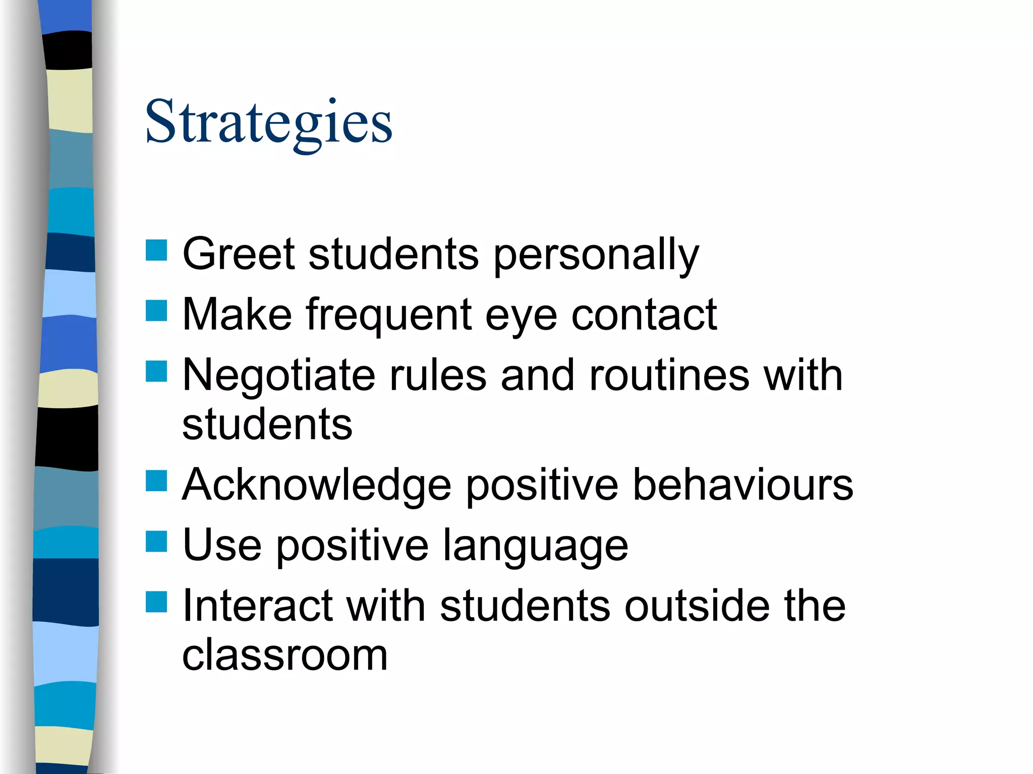 Strategies Greet students personally Make frequent eye contact Negotiate rules and routines with students Acknowledge positive behaviours Use positive language Interact with students outside the classroom 