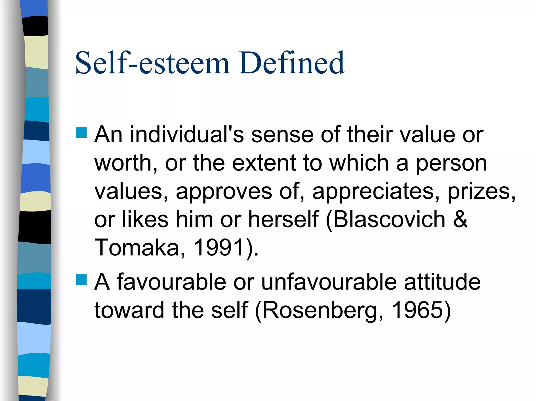 Self-esteem Defined An individual's sense of their value or worth, or the extent to which a person values, approves of, appreciates, prizes, or likes him or herself (Blascovich &  Tomaka, 1991).  A favourable or unfavourable attitude toward the self (Rosenberg, 1965) 