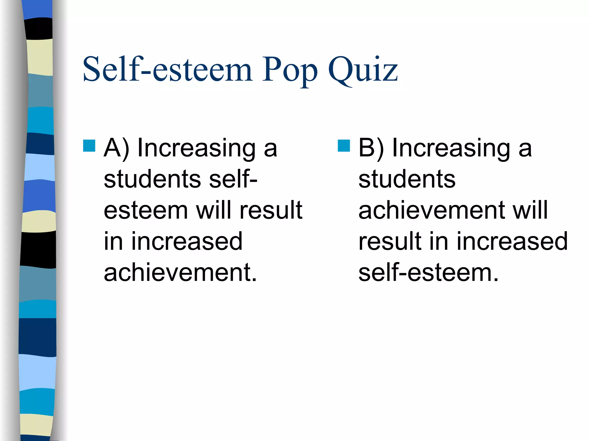 Self-esteem Pop Quiz A) Increasing a students self-esteem will result in increased achievement. B) Increasing a students achievement will result in increased self-esteem. 