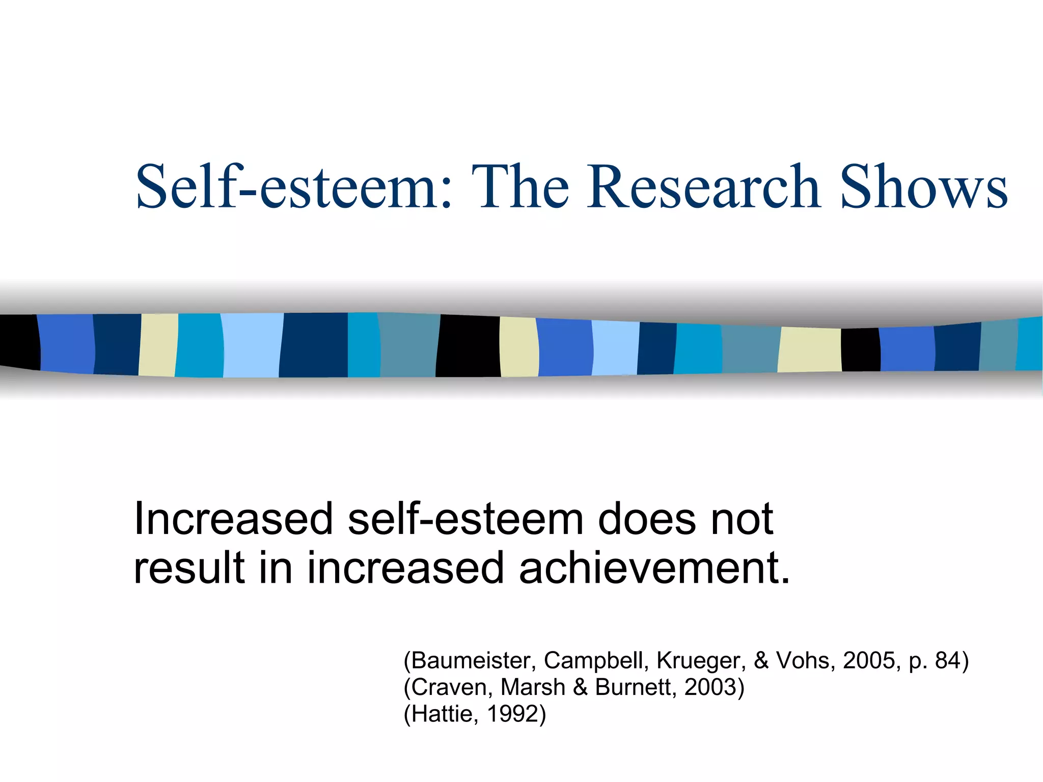 Self-esteem: The Research Shows Increased self-esteem does not result in increased achievement. (Baumeister, Campbell, Krueger, & Vohs, 2005, p. 84) (Craven, Marsh & Burnett, 2003) (Hattie, 1992) 