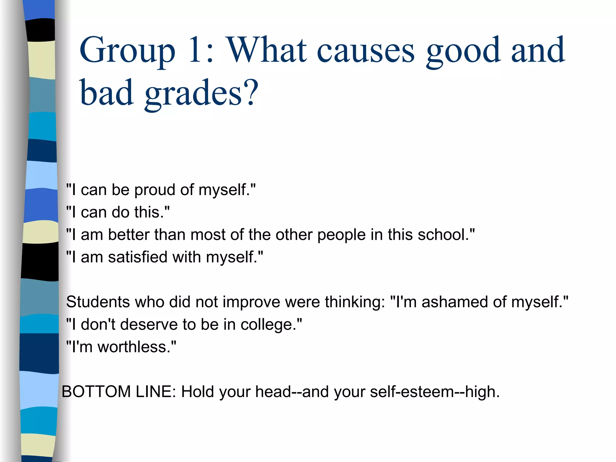 Group 1: What causes good and bad grades? "I can be proud of myself."  "I can do this."  "I am better than most of the other people in this school."  "I am satisfied with myself."  Students who did not improve were thinking: "I'm ashamed of myself."  "I don't deserve to be in college."  "I'm worthless." BOTTOM LINE: Hold your head--and your self-esteem--high.  