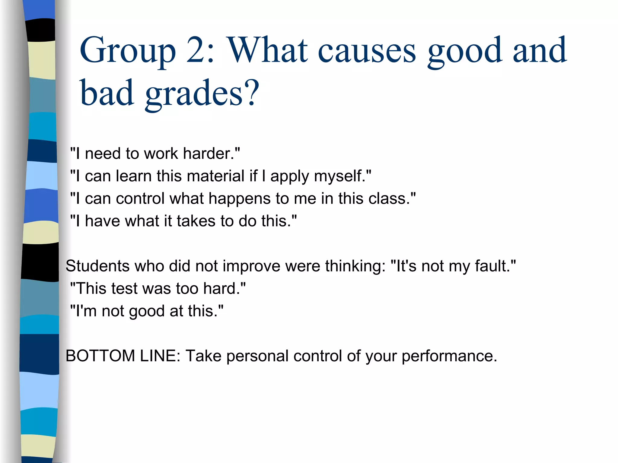 Group 2: What causes good and bad grades? "I need to work harder."  "I can learn this material if l apply myself."  "I can control what happens to me in this class."  "I have what it takes to do this."  Students who did not improve were thinking: "It's not my fault."  "This test was too hard."  "I'm not good at this." BOTTOM LINE: Take personal control of your performance.  