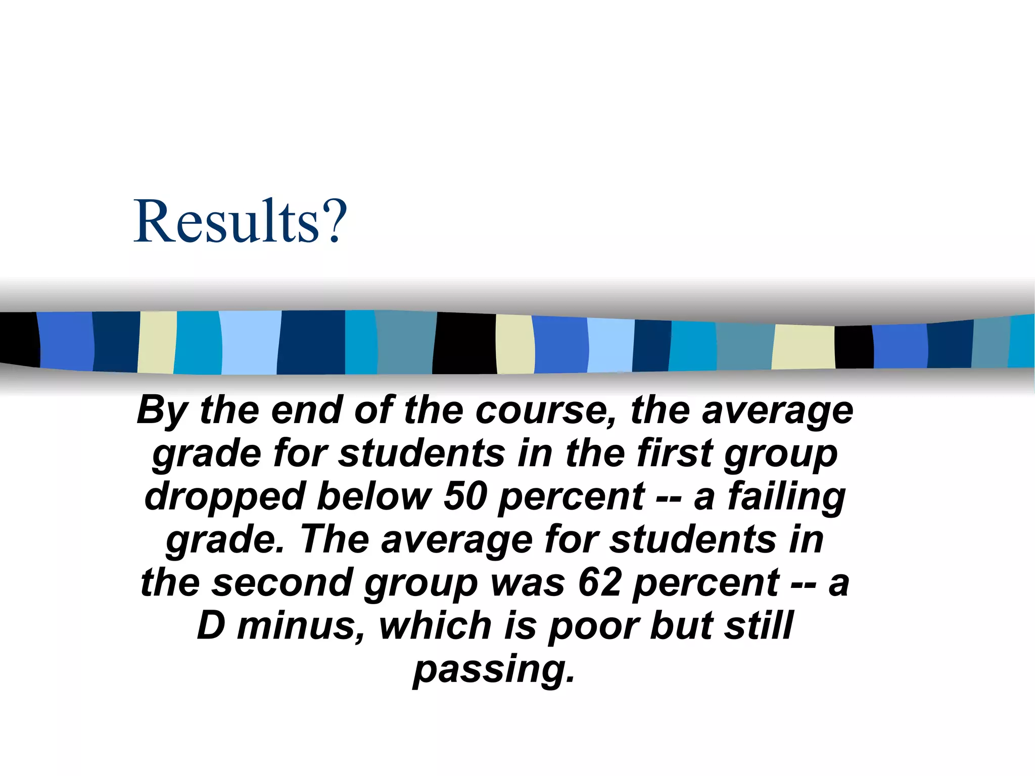 Results? By the end of the course, the average grade for students in the first group dropped below 50 percent -- a failing grade. The average for students in the second group was 62 percent -- a D minus, which is poor but still passing. 