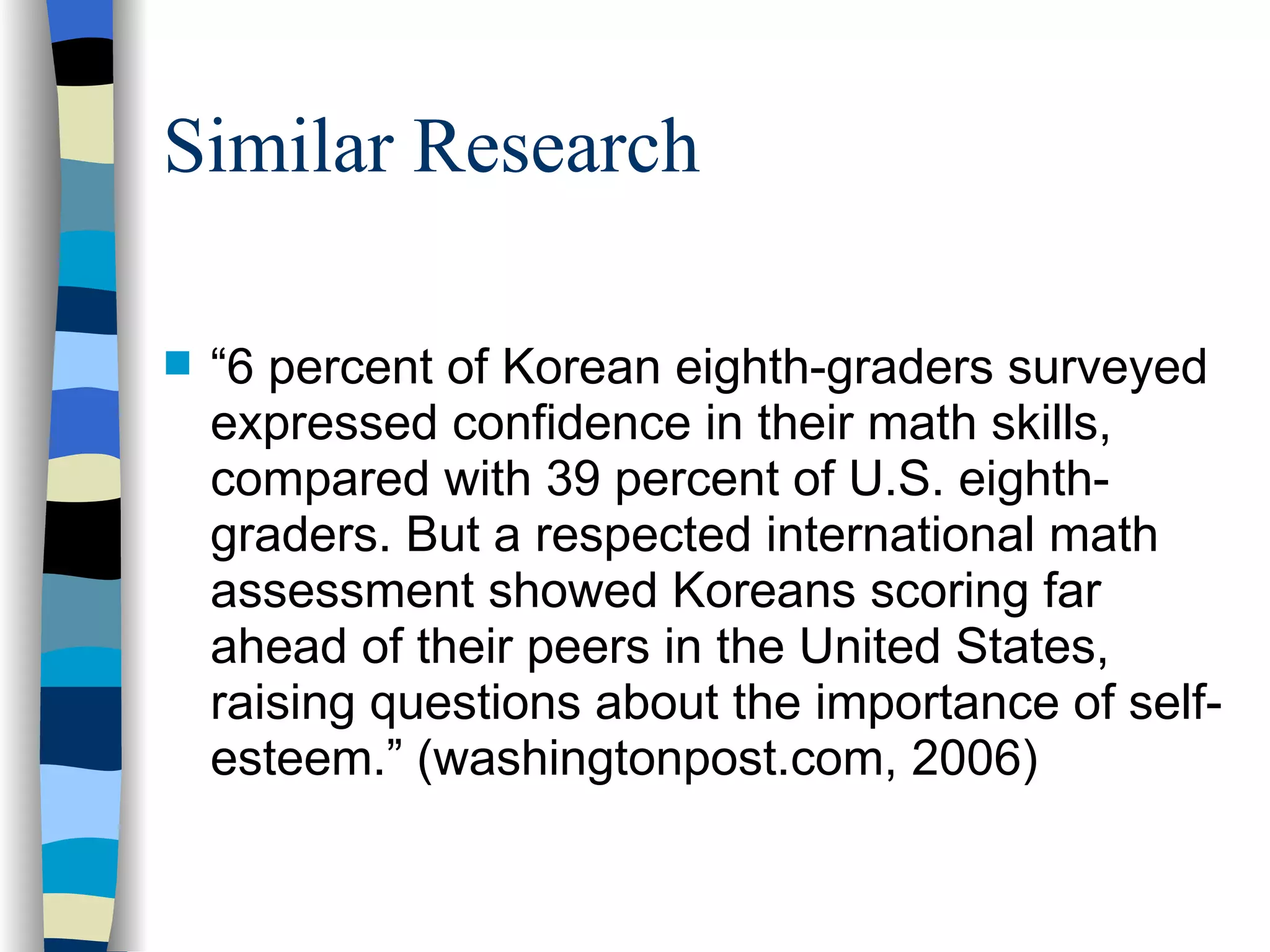 Similar Research “ 6 percent of Korean eighth-graders surveyed expressed confidence in their math skills, compared with 39 percent of U.S. eighth-graders. But a respected international math assessment showed Koreans scoring far ahead of their peers in the United States, raising questions about the importance of self-esteem.” (washingtonpost.com, 2006) 