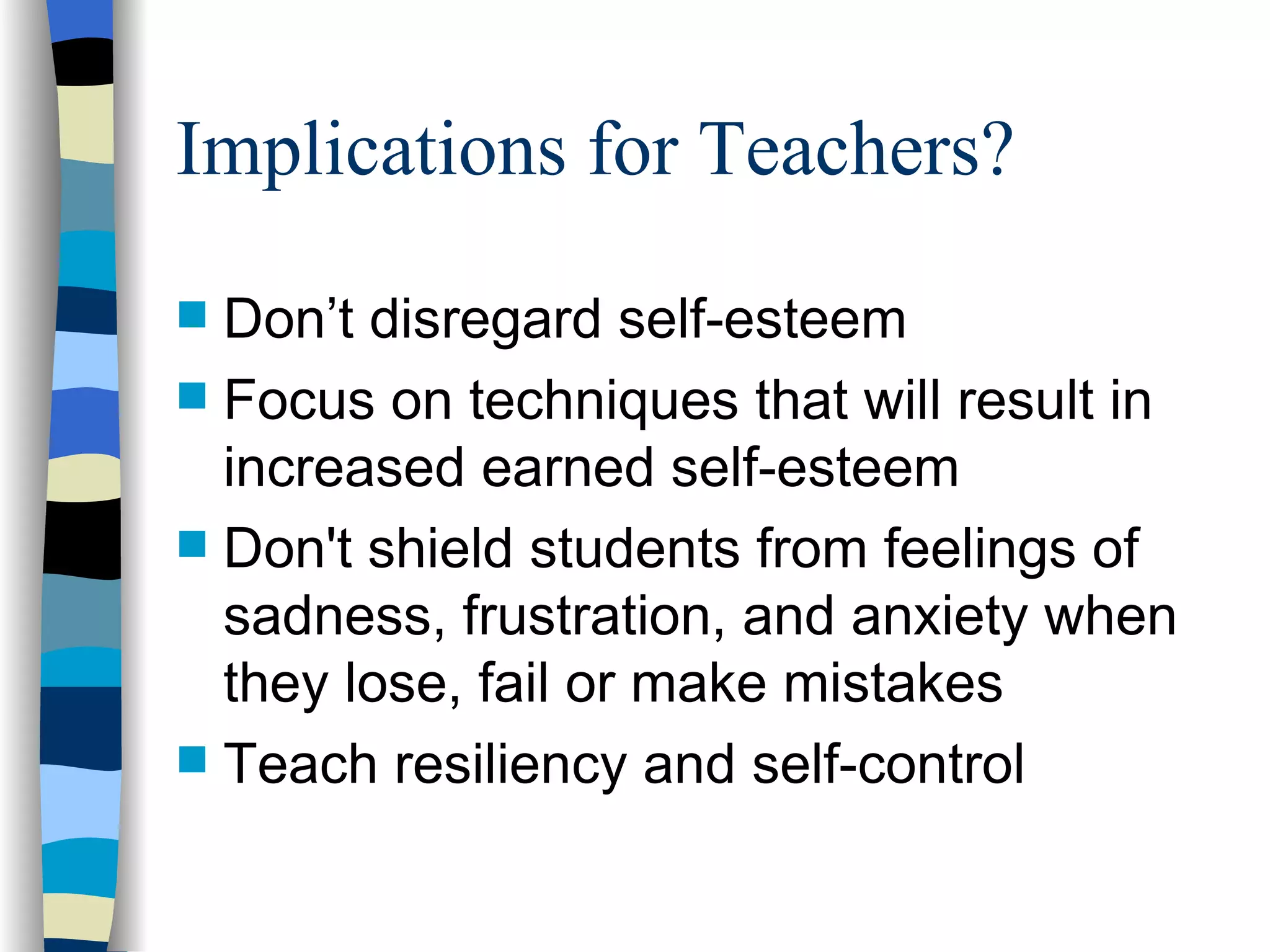 Implications for Teachers? Don’t disregard self-esteem Focus on techniques that will result in increased earned self-esteem Don't shield students from feelings of sadness, frustration, and anxiety when they lose, fail or make mistakes Teach resiliency and self-control 