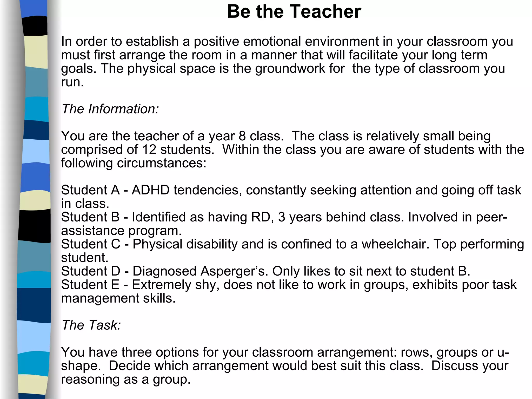 Be the Teacher In order to establish a positive emotional environment in your classroom you must first arrange the room in a manner that will facilitate your long term goals. The physical space is the groundwork for  the type of classroom you run. The Information: You are the teacher of a year 8 class.  The class is relatively small being comprised of 12 students.  Within the class you are aware of students with the following circumstances: Student A - ADHD tendencies, constantly seeking attention and going off task in class. Student B - Identified as having RD, 3 years behind class. Involved in peer-assistance program. Student C - Physical disability and is confined to a wheelchair. Top performing student. Student D - Diagnosed Asperger’s. Only likes to sit next to student B. Student E - Extremely shy, does not like to work in groups, exhibits poor task management skills. The Task: You have three options for your classroom arrangement: rows, groups or u-shape.  Decide which arrangement would best suit this class.  Discuss your reasoning as a group. 