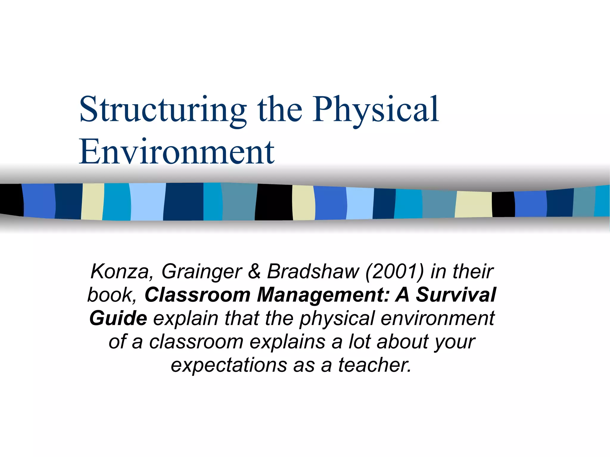 Structuring the Physical Environment Konza, Grainger & Bradshaw (2001) in their book,  Classroom Management: A Survival Guide  explain that the physical environment of a classroom explains a lot about your expectations as a teacher. 