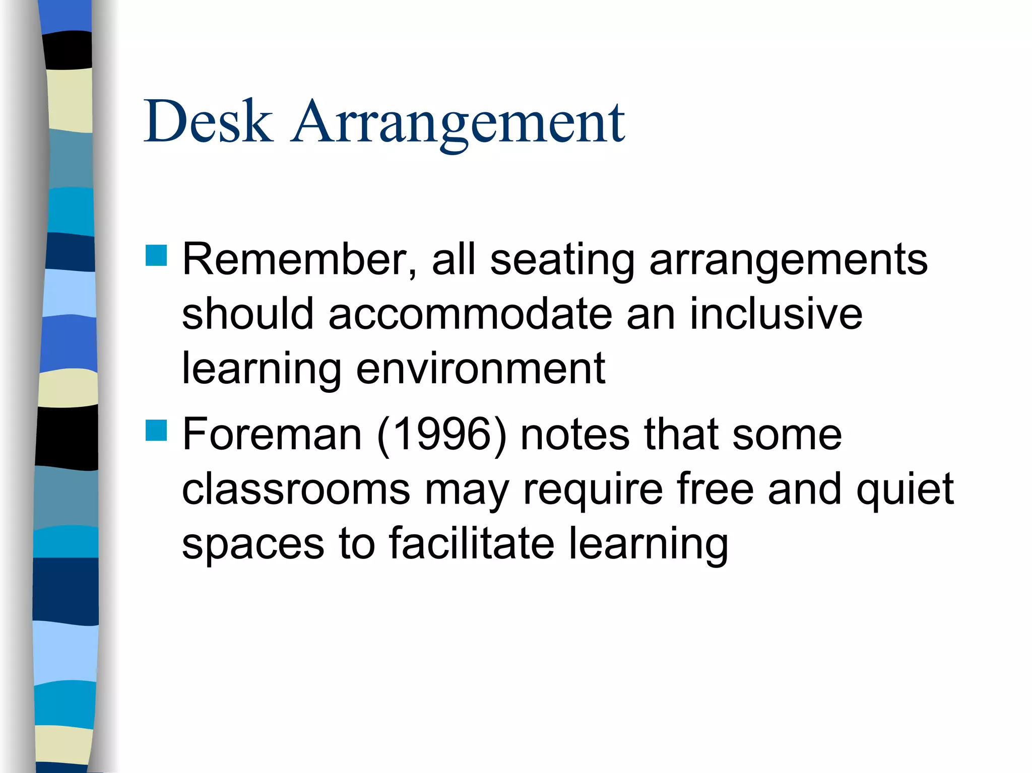 Desk Arrangement Remember, all seating arrangements should accommodate an inclusive learning environment Foreman (1996) notes that some classrooms may require free and quiet spaces to facilitate learning 