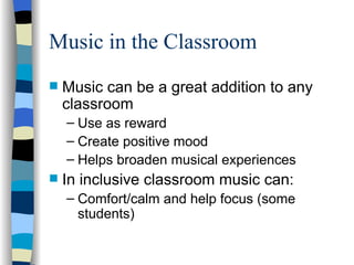 Music in the Classroom Music can be a great addition to any classroom Use as reward Create positive mood Helps broaden musical experiences In inclusive classroom music can: Comfort/calm and help focus (some students) 