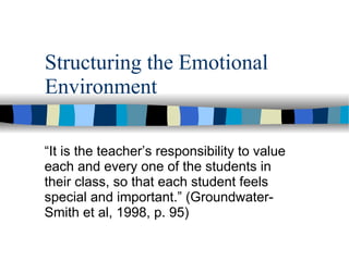Structuring the Emotional Environment “ It is the teacher’s responsibility to value each and every one of the students in their class, so that each student feels special and important.” (Groundwater-Smith et al, 1998, p. 95) 