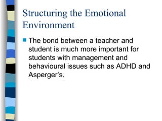 Structuring the Emotional Environment The bond between a teacher and student is much more important for students with management and behavioural issues such as ADHD and Asperger’s. 
