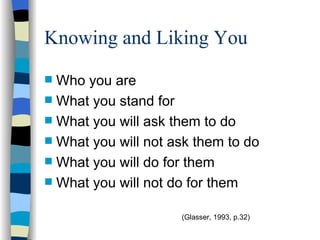 Knowing and Liking You Who you are What you stand for What you will ask them to do What you will not ask them to do What you will do for them What you will not do for them  (Glasser, 1993, p.32) 