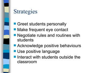 Strategies Greet students personally Make frequent eye contact Negotiate rules and routines with students Acknowledge positive behaviours Use positive language Interact with students outside the classroom 