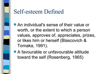 Self-esteem Defined An individual's sense of their value or worth, or the extent to which a person values, approves of, appreciates, prizes, or likes him or herself (Blascovich &  Tomaka, 1991).  A favourable or unfavourable attitude toward the self (Rosenberg, 1965) 