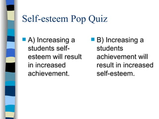 Self-esteem Pop Quiz A) Increasing a students self-esteem will result in increased achievement. B) Increasing a students achievement will result in increased self-esteem. 