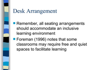 Desk Arrangement Remember, all seating arrangements should accommodate an inclusive learning environment Foreman (1996) notes that some classrooms may require free and quiet spaces to facilitate learning 
