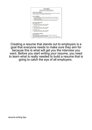 Creating a resume that stands out to employers is a
 goal that everyone needs to make sure they aim for
  because this is what will get you the interview you
 want. Before you start writing your resume, you need
to learn what is really needed to build a resume that is
        going to catch the eye of all employers.




resume writing tips
 