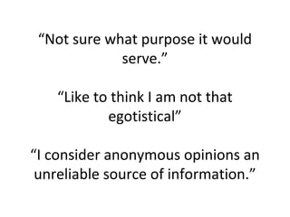 “Not sure what purpose it would
serve.”
“Like to think I am not that
egotistical”
“I consider anonymous opinions an
unreliable source of information.”
 