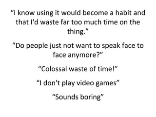 “I know using it would become a habit and
that I'd waste far too much time on the
thing.”
“Do people just not want to speak face to
face anymore?”
“Colossal waste of time!”
“I don't play video games”
“Sounds boring”
 