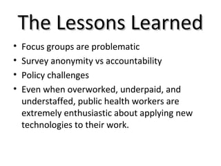 The Lessons LearnedThe Lessons Learned
• Focus groups are problematic
• Survey anonymity vs accountability
• Policy challenges
• Even when overworked, underpaid, and
understaffed, public health workers are
extremely enthusiastic about applying new
technologies to their work.
 