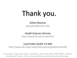 Thank you.Thank you.
Gillian Mayman
gmayman@umich.edu
Health Sciences Libraries
http://www.lib.umich.edu/hsl/
Local Public Health 2.0 Wiki
http://www.lib.umich.edu/hsl/projects/publichealth20/
This project is supported under a subcontract, NO1-LM-6-3503, CFDA 93.879, between
the Board of Trustees of the University of Illinois and the University of Michigan.
 