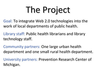 The ProjectThe Project
Community partners: One large urban health
department and one small rural health department.
Goal: To integrate Web 2.0 technologies into the
work of local departments of public health.
Library staff: Public health librarians and library
technology staff.
University partners: Prevention Research Center of
Michigan.
 