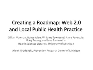Creating a Roadmap: Web 2.0Creating a Roadmap: Web 2.0
and Local Public Health Practiceand Local Public Health Practice
Gillian Mayman, Nancy Allee, Whitney Townsend, Anne Perorazio,
Hung Truong, and Jane Blumenthal
Health Sciences Libraries, University of Michigan
Alison Grodzinski, Prevention Research Center of Michigan
 