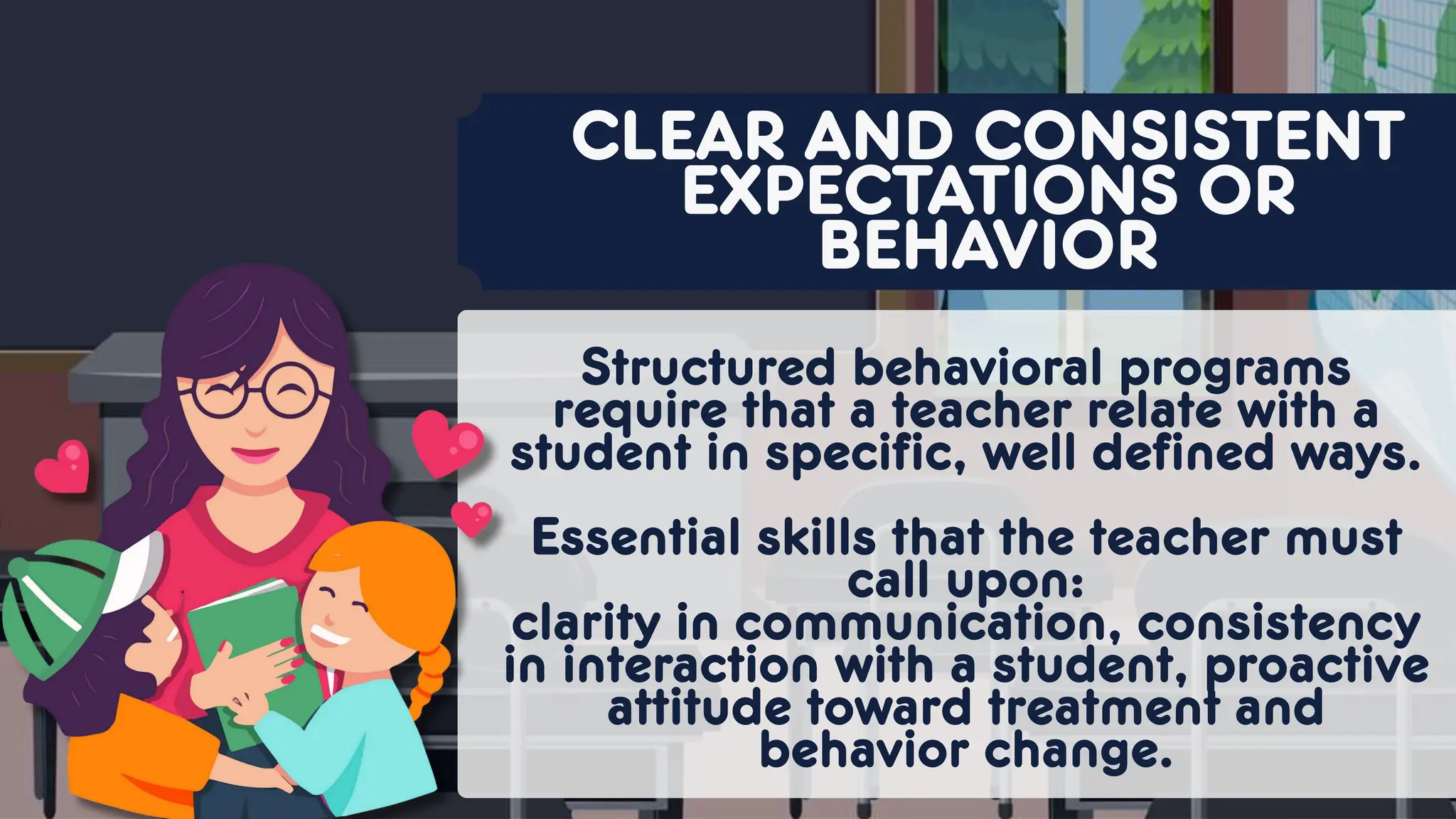Structured behavioral programs
require that a teacher relate with a
student in specific, well defined ways.
Essential skills that the teacher must
call upon:
clarity in communication, consistency
in interaction with a student, proactive
attitude toward treatment and
behavior change.
CLEAR AND CONSISTENT
EXPECTATIONS OR
BEHAVIOR
 