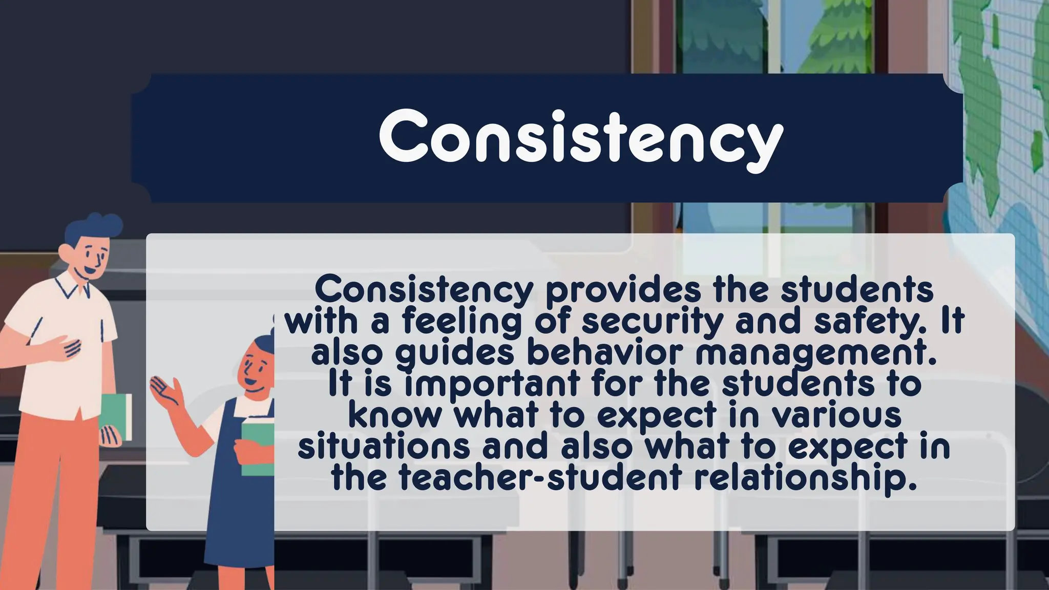 Consistency provides the students
with a feeling of security and safety. It
also guides behavior management.
It is important for the students to
know what to expect in various
situations and also what to expect in
the teacher-student relationship.
Consistency
 
