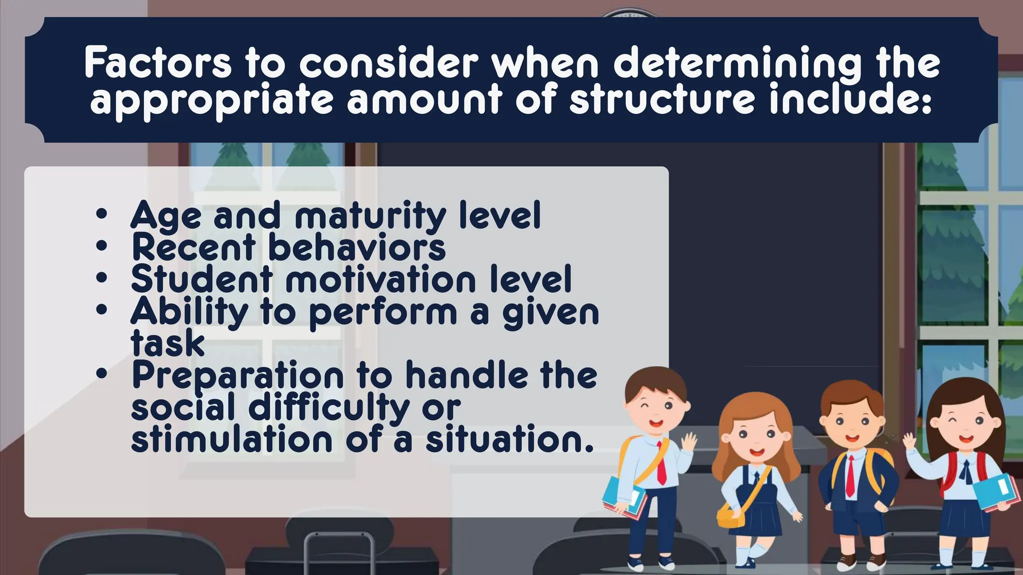 • Age and maturity level
• Recent behaviors
• Student motivation level
• Ability to perform a given
task
• Preparation to handle the
social difficulty or
stimulation of a situation.
Factors to consider when determining the
appropriate amount of structure include:
 