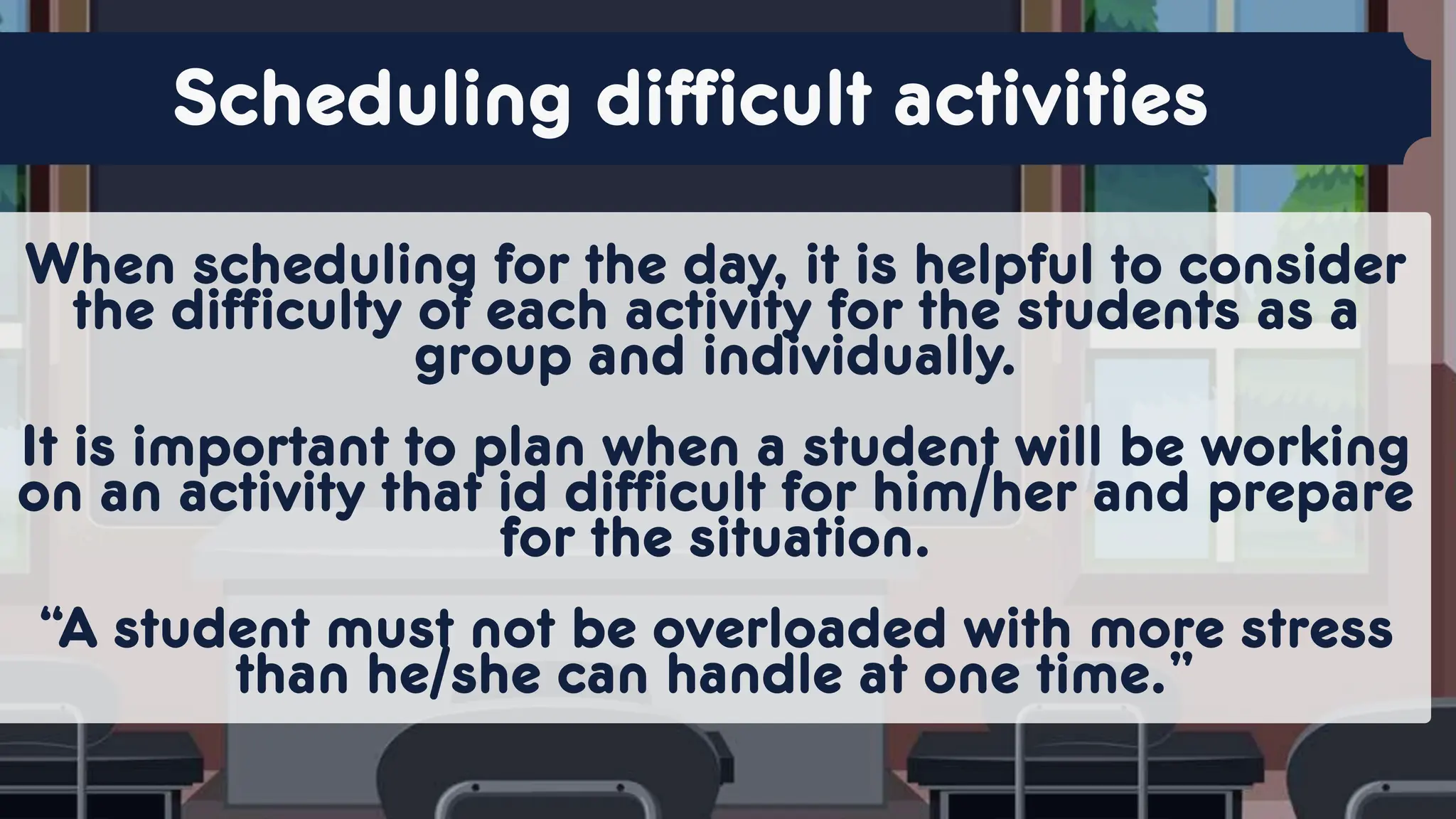 When scheduling for the day, it is helpful to consider
the difficulty of each activity for the students as a
group and individually.
It is important to plan when a student will be working
on an activity that id difficult for him/her and prepare
for the situation.
“A student must not be overloaded with more stress
than he/she can handle at one time.”
Scheduling difficult activities
 