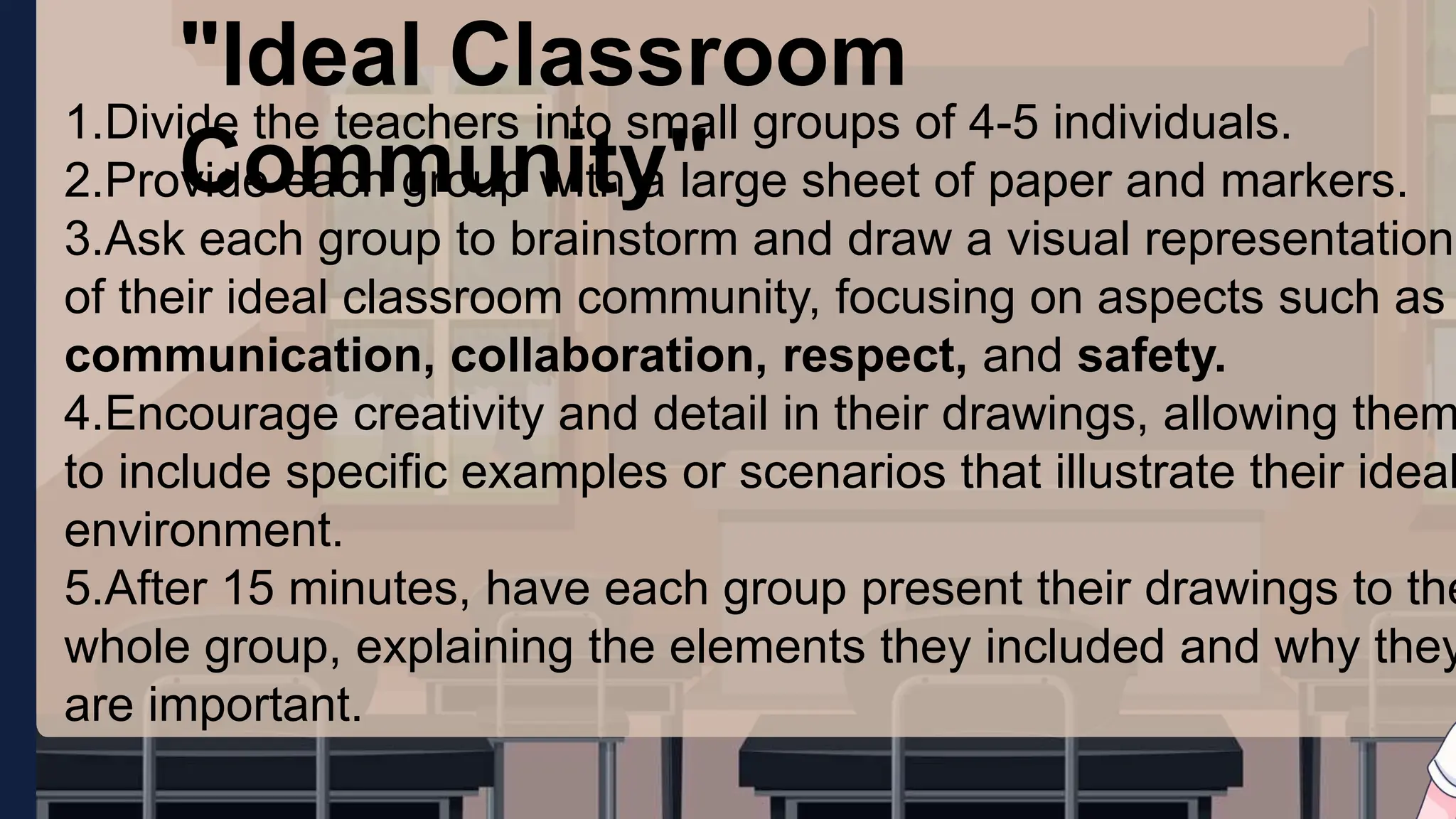 "Ideal Classroom
Community"
1.Divide the teachers into small groups of 4-5 individuals.
2.Provide each group with a large sheet of paper and markers.
3.Ask each group to brainstorm and draw a visual representation
of their ideal classroom community, focusing on aspects such as
communication, collaboration, respect, and safety.
4.Encourage creativity and detail in their drawings, allowing them
to include specific examples or scenarios that illustrate their ideal
environment.
5.After 15 minutes, have each group present their drawings to the
whole group, explaining the elements they included and why they
are important.
 