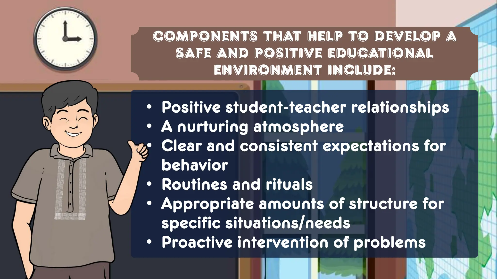 Components that help to develop a
safe and positive educational
environment include:
• Positive student-teacher relationships
• A nurturing atmosphere
• Clear and consistent expectations for
behavior
• Routines and rituals
• Appropriate amounts of structure for
specific situations/needs
• Proactive intervention of problems
 