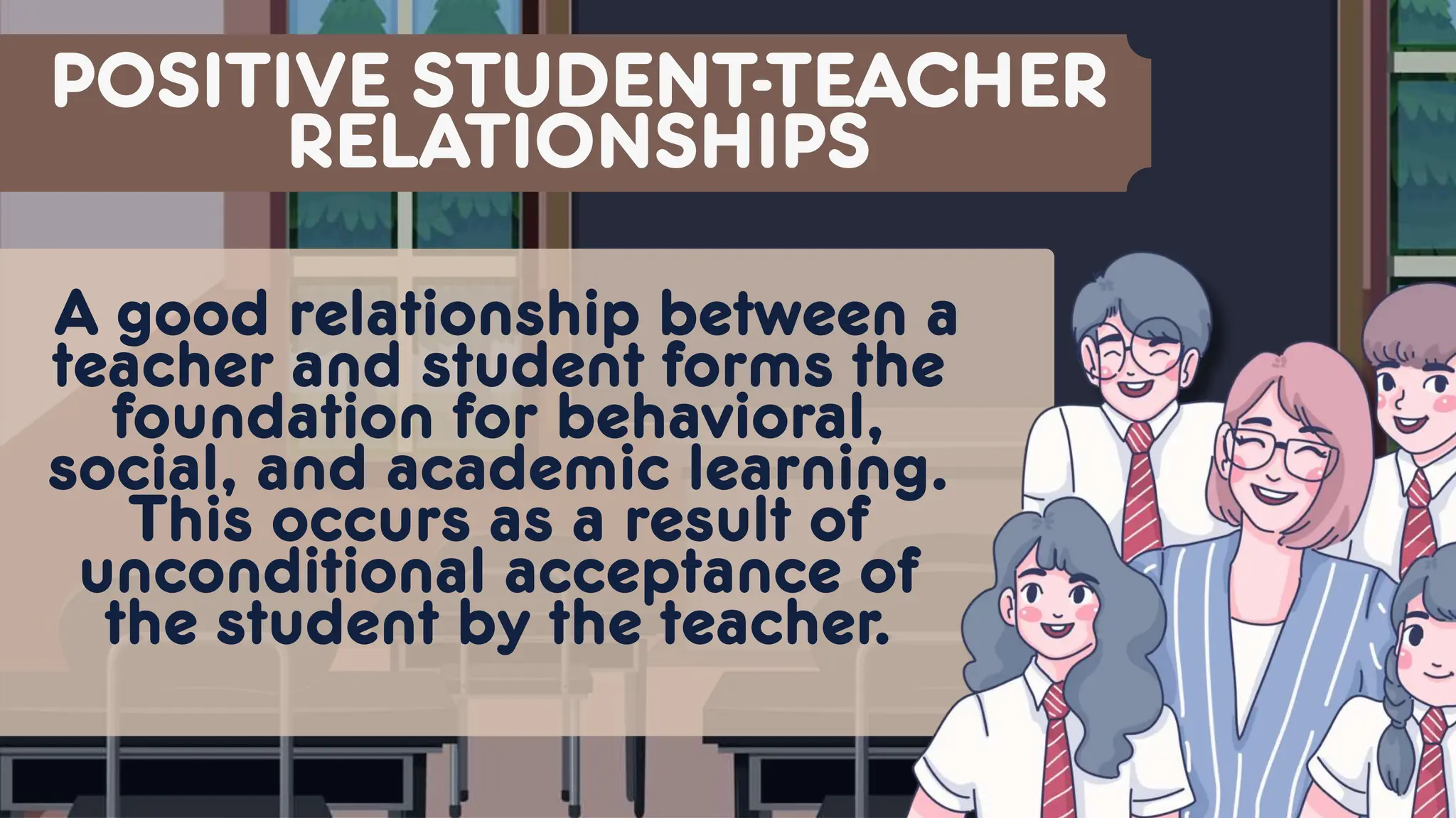 POSITIVE STUDENT-TEACHER
RELATIONSHIPS
A good relationship between a
teacher and student forms the
foundation for behavioral,
social, and academic learning.
This occurs as a result of
unconditional acceptance of
the student by the teacher.
 