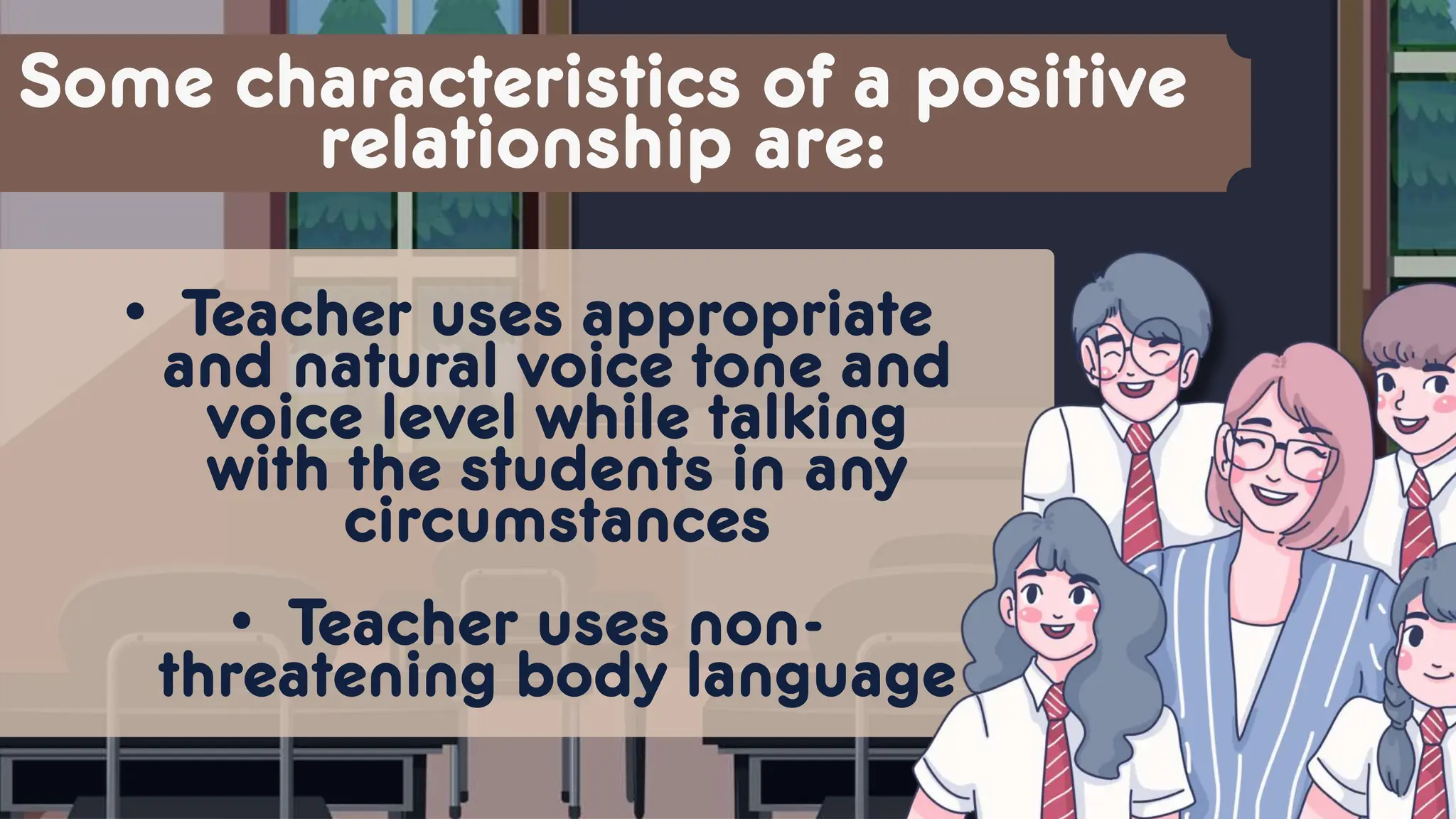 Some characteristics of a positive
relationship are:
• Teacher uses appropriate
and natural voice tone and
voice level while talking
with the students in any
circumstances
• Teacher uses non-
threatening body language
 