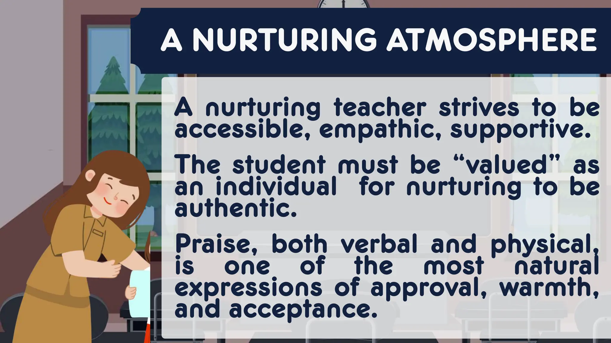 A nurturing teacher strives to be
accessible, empathic, supportive.
The student must be “valued” as
an individual for nurturing to be
authentic.
Praise, both verbal and physical,
is one of the most natural
expressions of approval, warmth,
and acceptance.
A NURTURING ATMOSPHERE
 