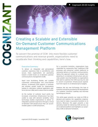 •	 Cognizant 20-20 Insights

Creating a Scalable and Extensible
On-Demand Customer Communications
Management Platform
To convert the promise of CCM into more flexible customer
communications and revenue growth, organizations need to
recalibrate their thinking and capabilities; here’s how.
Executive Summary
To deliver an integrated and personalized
customer experience that is cost-effective and
secure, many organizations are gravitating
toward a model known as on-demand customer
communications management (CCM).
Apart from facilitating flexible and scalable
customized communication and cross-channel
delivery, on-demand CCM supports a nonlinear
and dynamic growth model for organizations
looking to rationalize cluttered application platforms (across LOBs) and to reduce time-to-market.
As the number of customer touch points has
increased, on-premises infrastructure has been
unable to cope with demand variability. Cloud
technology enables organizations to deliver an
integrated customer experience through a virtual
on-demand CCM infrastructure that can accommodate spikes in CCM transactions.

cognizant 20-20 insights | november 2013

For a successful transition, organizations have
responded by reassessing their traditional CCM
processes and enterprise content platforms to
rationalize delivery of customer communications.
Taking this approach allows for a phased reengineering to on-demand infrastructure and provides greater sourcing flexibility to organizations
that want to optimize the CCM sourcing mix and
to convert on-premises infrastructural expenditure from Cap-Ex to on-demand Op-Ex budgets.
However, like any new technology, this type of
transition should be preceded by the development
of a systemic transition roadmap and informed
technological choices.
This white paper presents our views on CCM on
demand and explores the capabilities organizations need to make a successful transition to its
delivery. Moreover, this paper presents a new
operating model for delivering CCM services via
an on-demand platform and highlights our proprietary CCM on-demand framework.

 