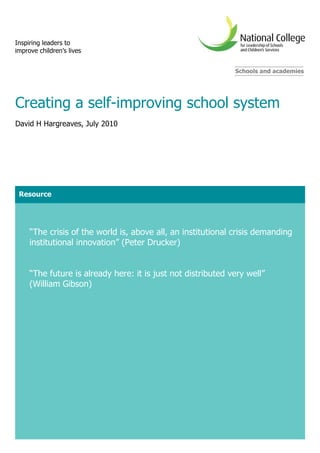 Inspiring leaders to
improve children’s lives


                                                              Schools and academies




Creating a self-improving school system
David H Hargreaves, July 2010




 Resource




     “The crisis of the world is, above all, an institutional crisis demanding
     institutional innovation” (Peter Drucker)


     “The future is already here: it is just not distributed very well”
     (William Gibson)
 