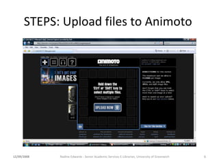 STEPS: Upload files to Animoto  12/09/2008 Nadine Edwards - Senior Academic Services E-Librarian, University of Greenwich 