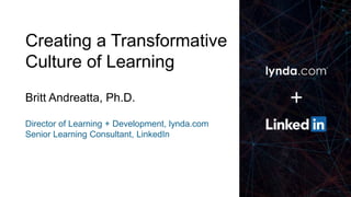 1
Creating a Transformative
Culture of Learning
Britt Andreatta, Ph.D.
Director of Learning + Development, lynda.com
Senior Learning Consultant, LinkedIn
 
