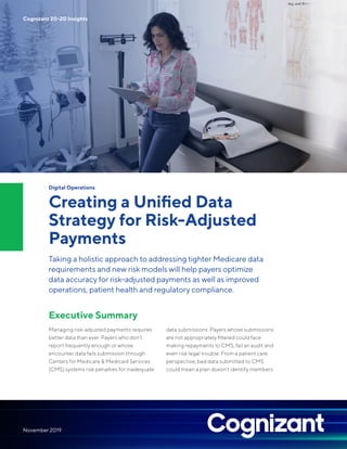 Digital Operations
Creating a Unified Data
Strategy for Risk-Adjusted
Payments
Taking a holistic approach to addressing tighter Medicare data
requirements and new risk models will help payers optimize
data accuracy for risk-adjusted payments as well as improved
operations, patient health and regulatory compliance.
Executive Summary
Managing risk-adjusted payments requires
better data than ever. Payers who don’t
report frequently enough or whose
encounter data fails submission through
Centers for Medicare & Medicaid Services
(CMS) systems risk penalties for inadequate
data submissions. Payers whose submissions
are not appropriately filtered could face
making repayments to CMS, fail an audit and
even risk legal trouble. From a patient care
perspective, bad data submitted to CMS
could mean a plan doesn’t identify members
Cognizant 20-20 Insights
November 2019
 