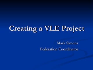 Creating a VLE Project Mark Simons Federation Coordinator 