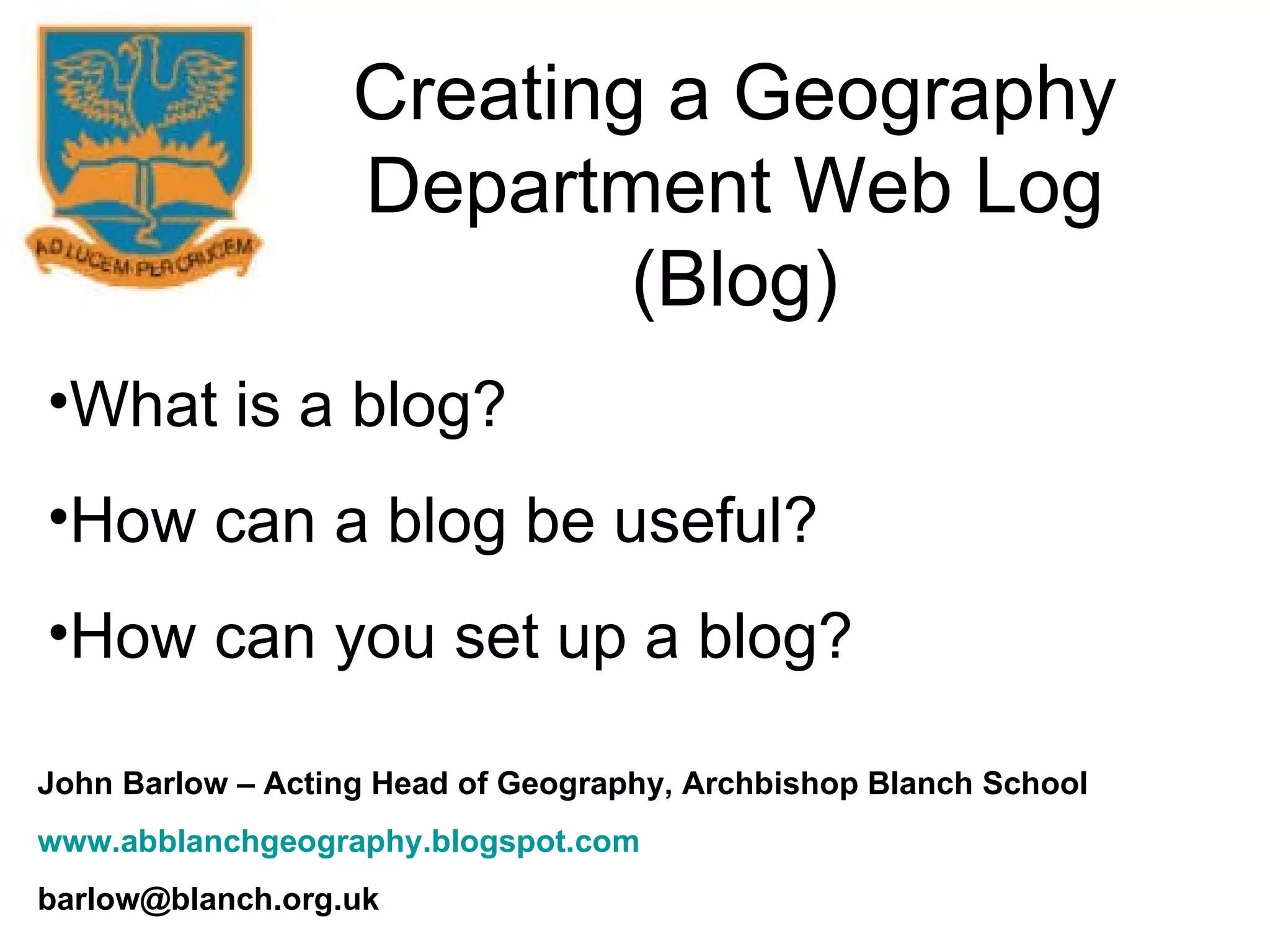 Creating a Geography Department Web Log (Blog) What is a blog? How can a blog be useful? How can you set up a blog? John Barlow – Acting Head of Geography, Archbishop Blanch School www.abblanchgeography.blogspot.com [email_address] 